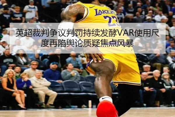 英超裁判争议判罚持续发酵VAR使用尺度再陷舆论质疑焦点风暴