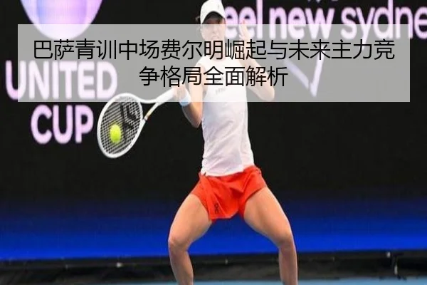 巴萨青训中场费尔明崛起与未来主力竞争格局全面解析