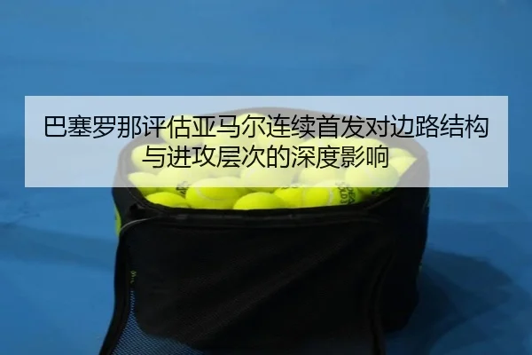 巴塞罗那评估亚马尔连续首发对边路结构与进攻层次的深度影响