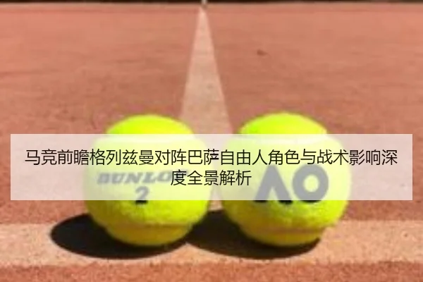 马竞前瞻格列兹曼对阵巴萨自由人角色与战术影响深度全景解析