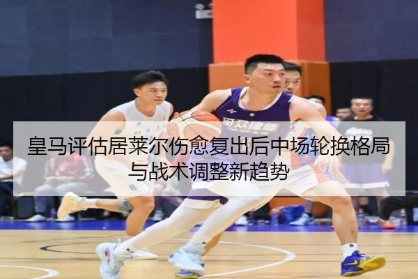 皇马评估居莱尔伤愈复出后中场轮换格局与战术调整新趋势