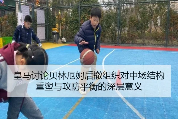 皇马讨论贝林厄姆后撤组织对中场结构重塑与攻防平衡的深层意义