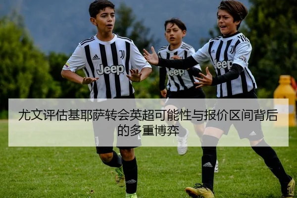 尤文评估基耶萨转会英超可能性与报价区间背后的多重博弈