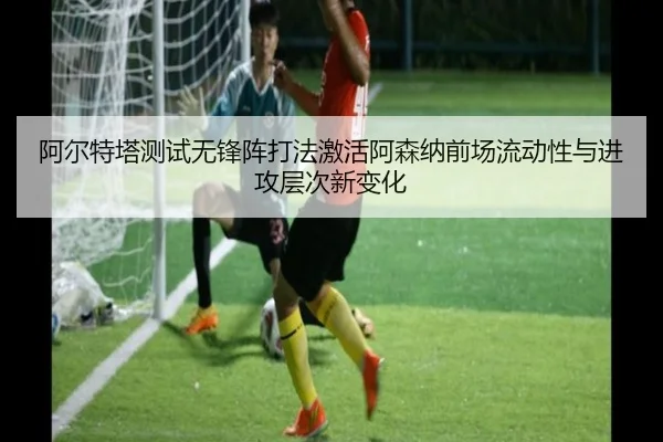 阿尔特塔测试无锋阵打法激活阿森纳前场流动性与进攻层次新变化